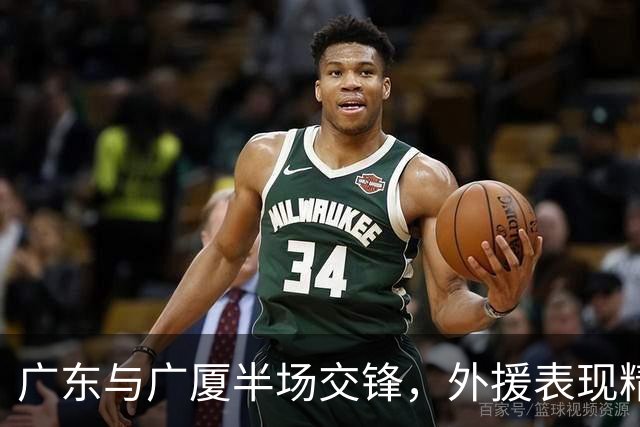 广东与广厦半场交锋，外援表现精彩战至胶着