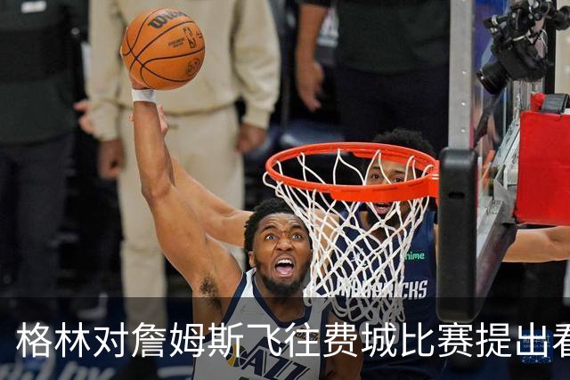 格林对詹姆斯飞往费城比赛提出看法：让他安心出行